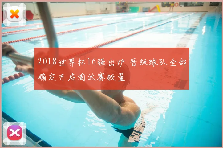 2018世界杯16强出炉 晋级球队全部确定开启淘汰赛较量