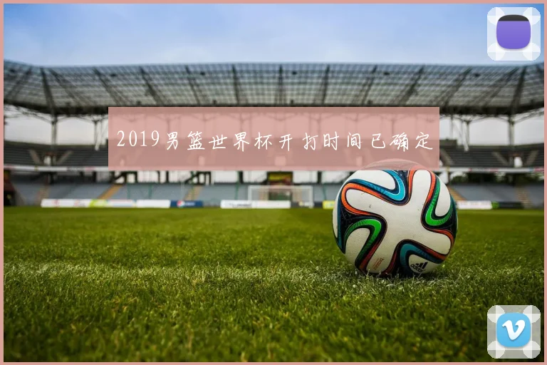 2019男篮世界杯开打时间已确定