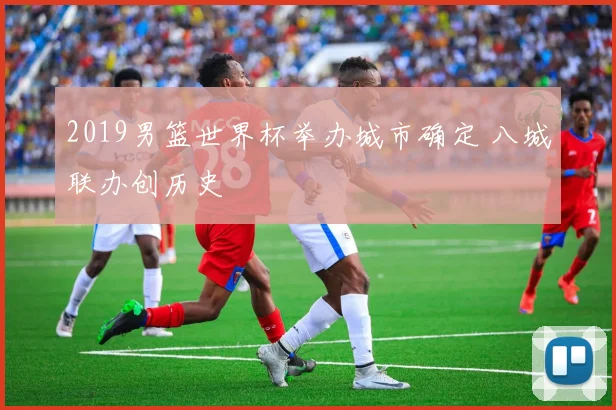 2019男篮世界杯举办城市确定 八城联办创历史