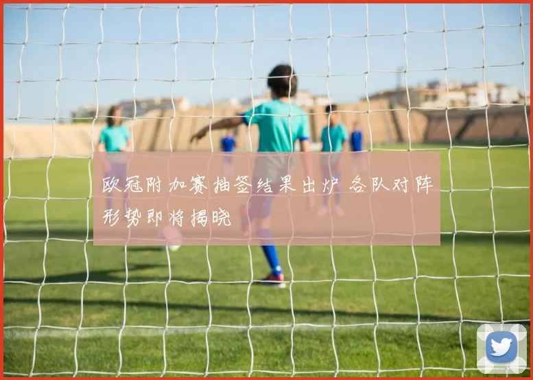 欧冠附加赛抽签结果出炉 各队对阵形势即将揭晓