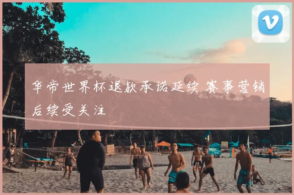 华帝世界杯退款承诺延续 赛事营销后续受关注