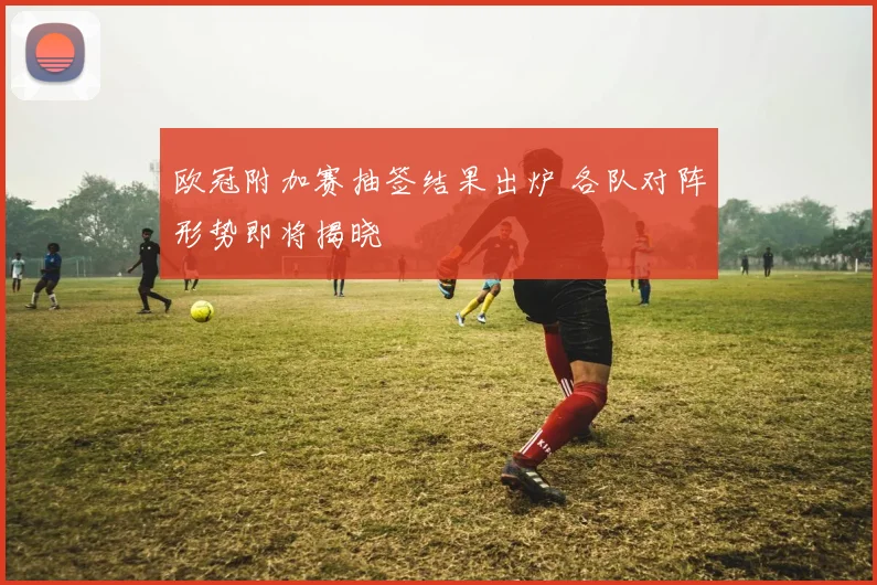 欧冠附加赛抽签结果出炉 各队对阵形势即将揭晓