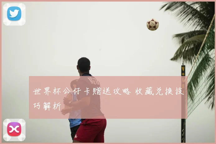 世界杯公仔卡赠送攻略 收藏兑换技巧解析