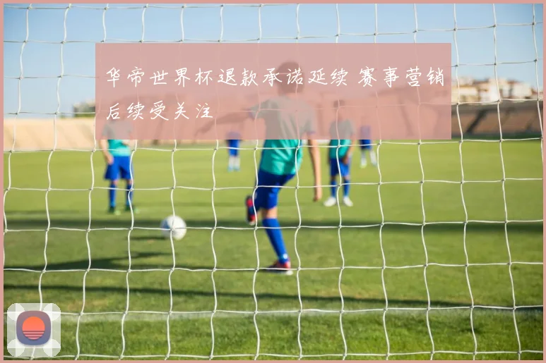 华帝世界杯退款承诺延续 赛事营销后续受关注